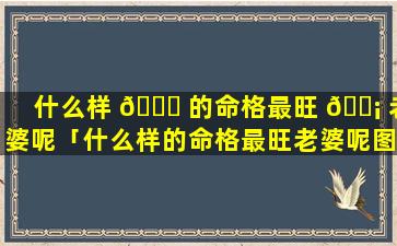 什么样 🐋 的命格最旺 🐡 老婆呢「什么样的命格最旺老婆呢图片」